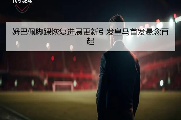 姆巴佩脚踝恢复进展更新引发皇马首发悬念再起